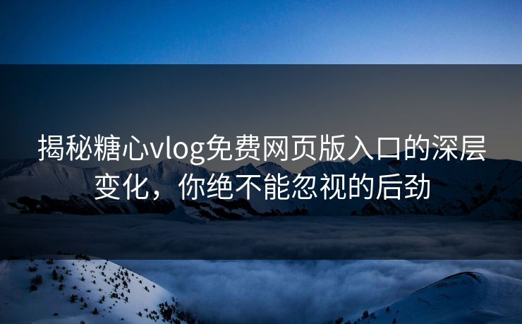 揭秘糖心vlog免费网页版入口的深层变化，你绝不能忽视的后劲